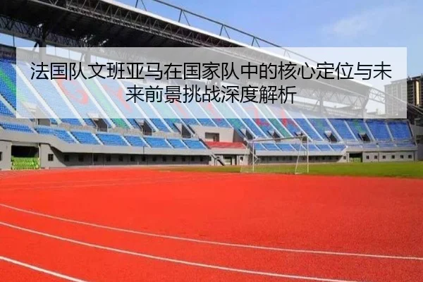 法国队文班亚马在国家队中的核心定位与未来前景挑战深度解析