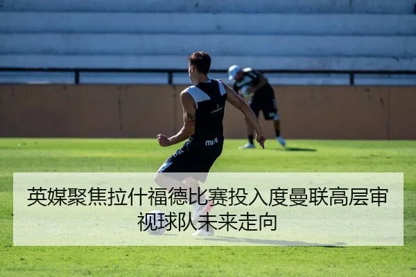 英媒聚焦拉什福德比赛投入度曼联高层审视球队未来走向