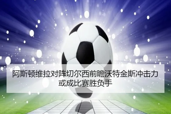 阿斯顿维拉对阵切尔西前瞻沃特金斯冲击力或成比赛胜负手